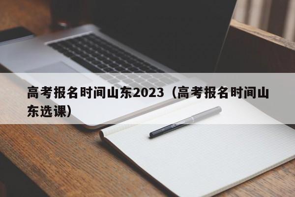 高考报名时间山东2023（高考报名时间山东选课）