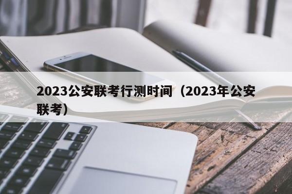 2023公安联考行测时间（2023年公安联考）