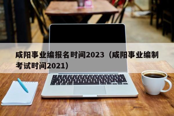 咸阳事业编报名时间2023（咸阳事业编制考试时间2021）