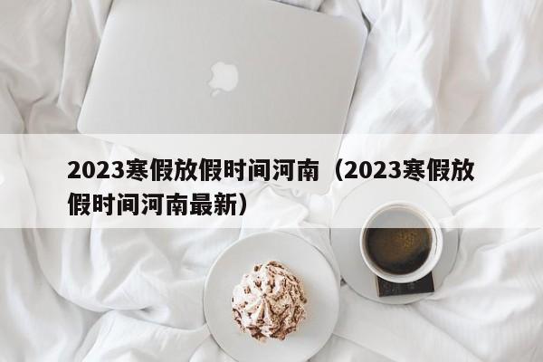 2023寒假放假时间河南（2023寒假放假时间河南最新）