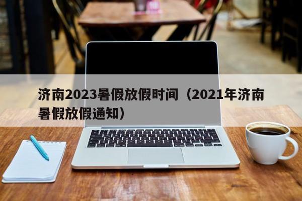 济南2023暑假放假时间（2021年济南暑假放假通知）