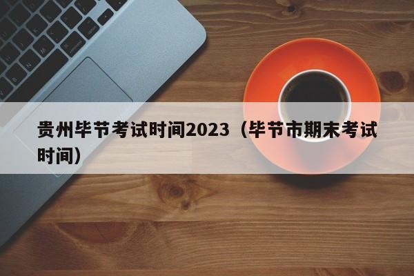 贵州毕节考试时间2023（毕节市期末考试时间）