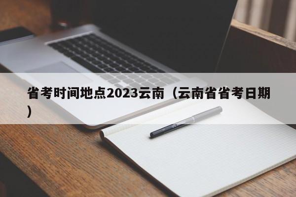 省考时间地点2023云南（云南省省考日期）