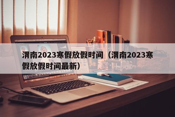 渭南2023寒假放假时间（渭南2023寒假放假时间最新）